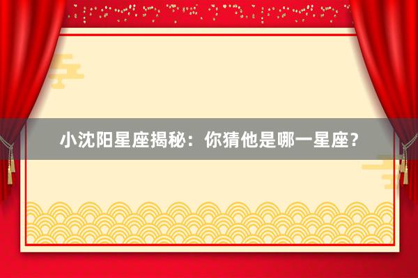 小沈阳星座揭秘：你猜他是哪一星座？